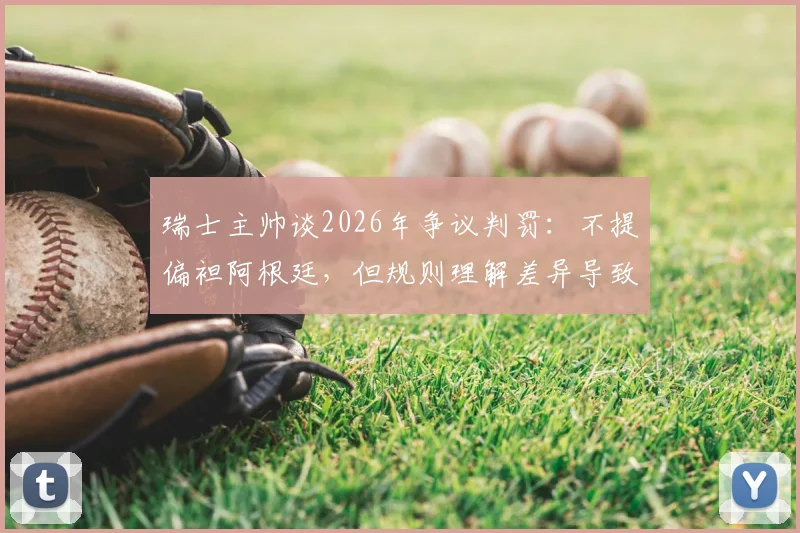 瑞士主帅谈2026年争议判罚：不提偏袒阿根廷，但规则理解差异导致我们受罚
