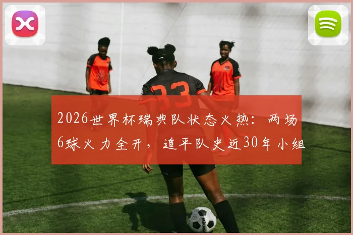 2026世界杯瑞典队状态火热：两场6球火力全开，追平队史近30年小组赛进球纪录
