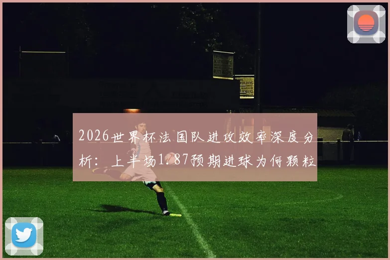 2026世界杯法国队进攻效率深度分析：上半场1.87预期进球为何颗粒无收，数据背后揭示的战术困境与破局思路