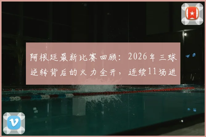 阿根廷最新比赛回顾:2026年三球逆转背后的火力全开,连续11场进球神话如何炼成?