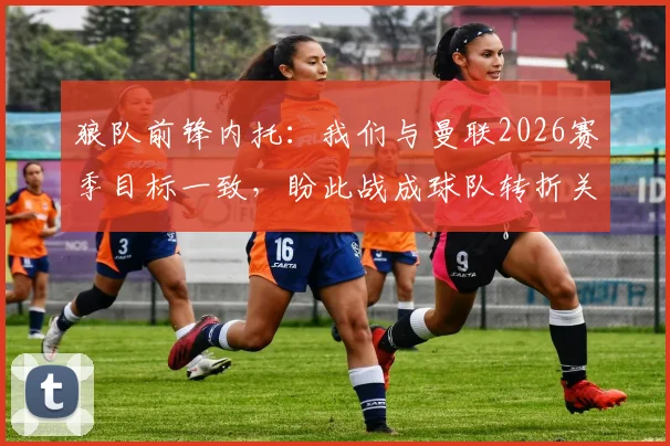 狼队前锋内托:我们与曼联2026赛季目标一致,盼此战成球队转折关键点