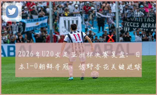 2026年U20女足亚洲杯决赛复盘：日本1-0朝鲜夺冠，佐野杏花关键进球解读与两队全场战术分析