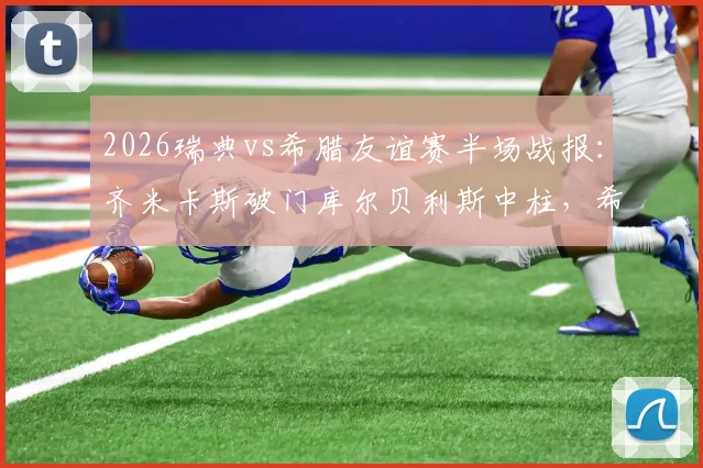 2026瑞典vs希腊友谊赛半场战报:齐米卡斯破门库尔贝利斯中柱,希腊客场1-0领先瑞典