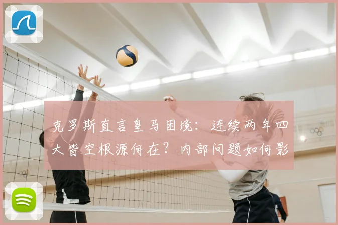 克罗斯直言皇马困境:连续两年四大皆空根源何在?内部问题如何影响球队重建