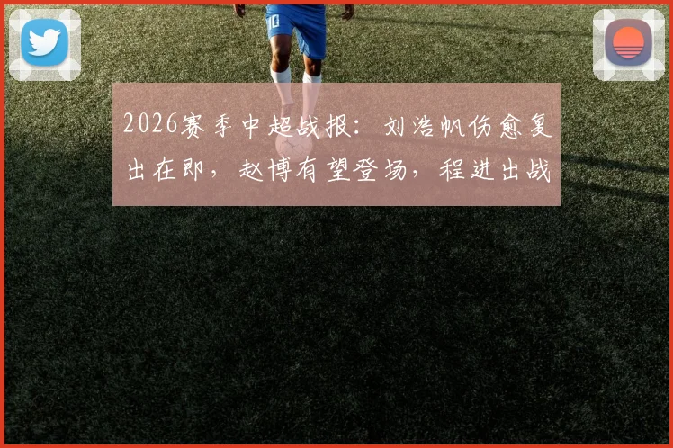 2026赛季中超战报：刘浩帆伤愈复出在即，赵博有望登场，程进出战前景解析