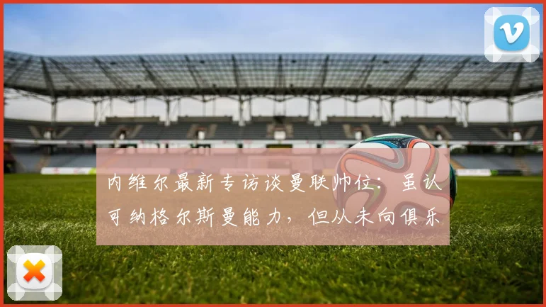 内维尔最新专访谈曼联帅位：虽认可纳格尔斯曼能力，但从未向俱乐部推荐，解析曼联2026年选帅思路