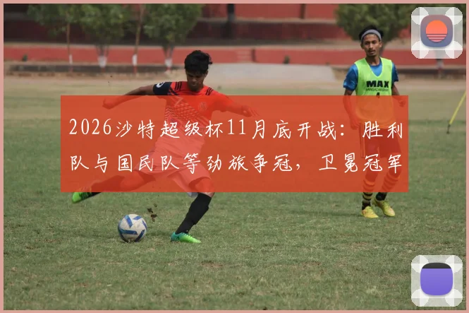 2026沙特超级杯11月底开战:胜利队与国民队等劲旅争冠,卫冕冠军新月队为何无缘参赛?