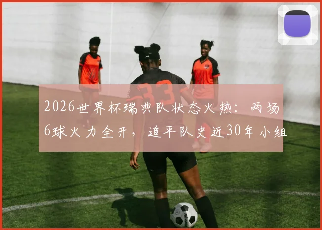 2026世界杯瑞典队状态火热：两场6球火力全开，追平队史近30年小组赛进球纪录